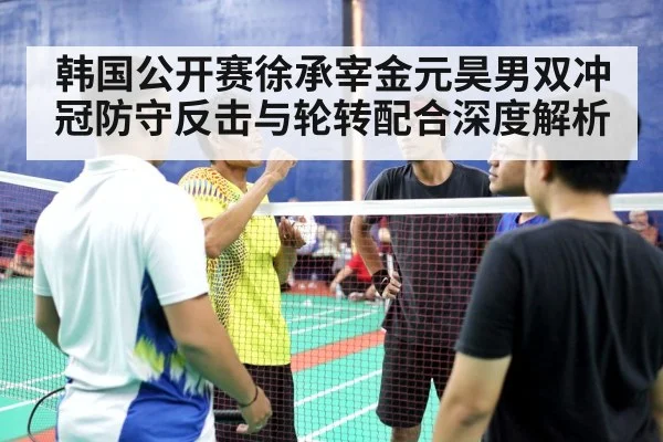 韩国公开赛徐承宰金元昊男双冲冠防守反击与轮转配合深度解析