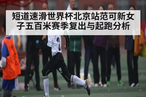 短道速滑世界杯北京站范可新女子五百米赛季复出与起跑分析