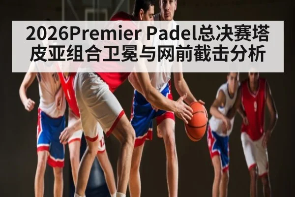 2026Premier Padel总决赛塔皮亚组合卫冕与网前截击分析